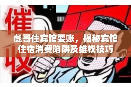 彪哥住宾馆要账，揭秘宾馆住宿消费陷阱及维权技巧