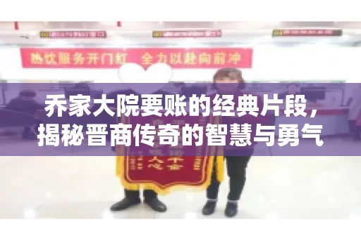 乔家大院要账的经典片段，揭秘晋商传奇的智慧与勇气